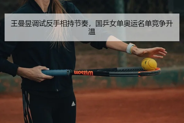 王曼昱调试反手相持节奏，国乒女单奥运名单竞争升温